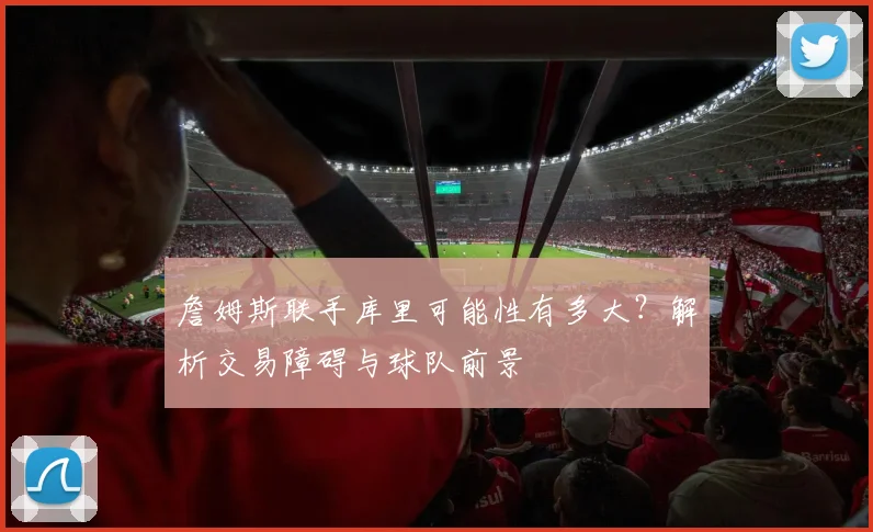 詹姆斯联手库里可能性有多大?解析交易障碍与球队前景