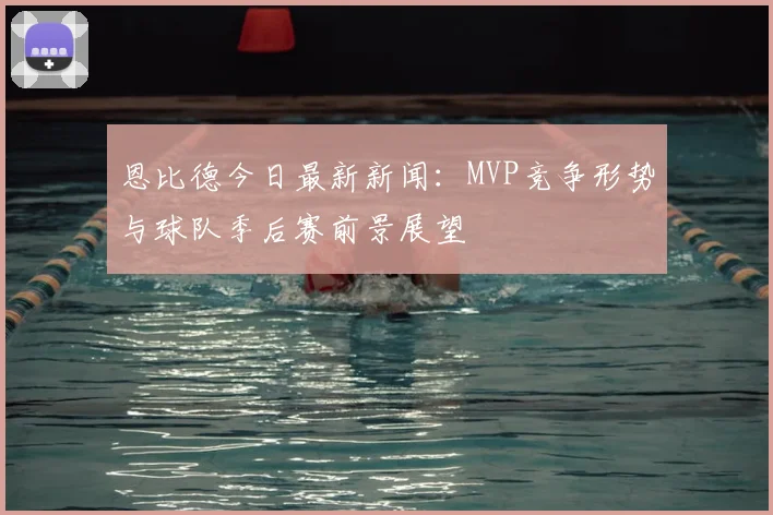 恩比德今日最新新闻：MVP竞争形势与球队季后赛前景展望