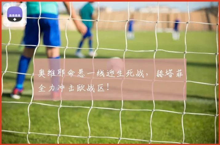 奥维耶命悬一线迎生死战，赫塔菲全力冲击欧战区！