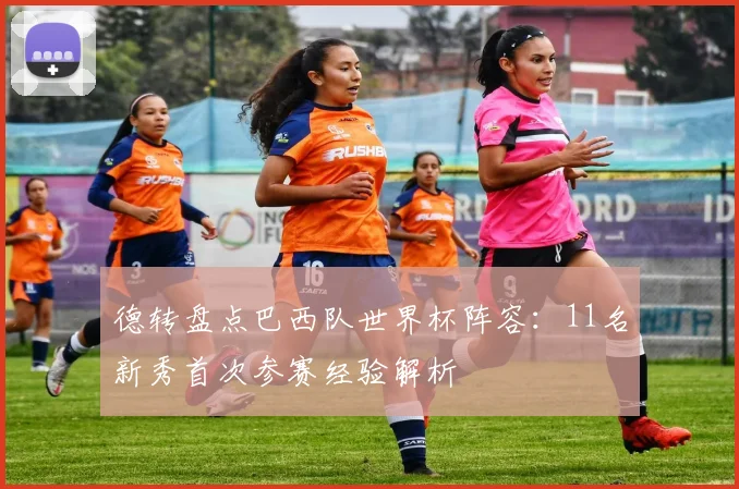 德转盘点巴西队世界杯阵容:11名新秀首次参赛经验解析