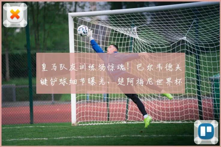 皇马队友训练场惊魂！巴尔韦德关键铲球细节曝光，楚阿梅尼世界杯资格险受影响