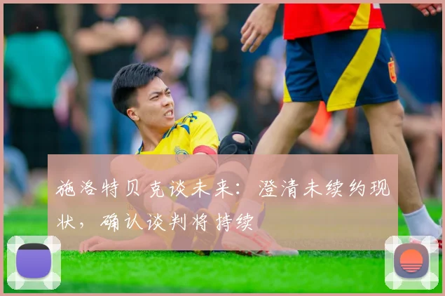 施洛特贝克谈未来：澄清未续约现状，确认谈判将持续