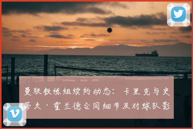 曼联教练组续约动态：卡里克与史蒂夫·霍兰德合同细节及对球队影响分析