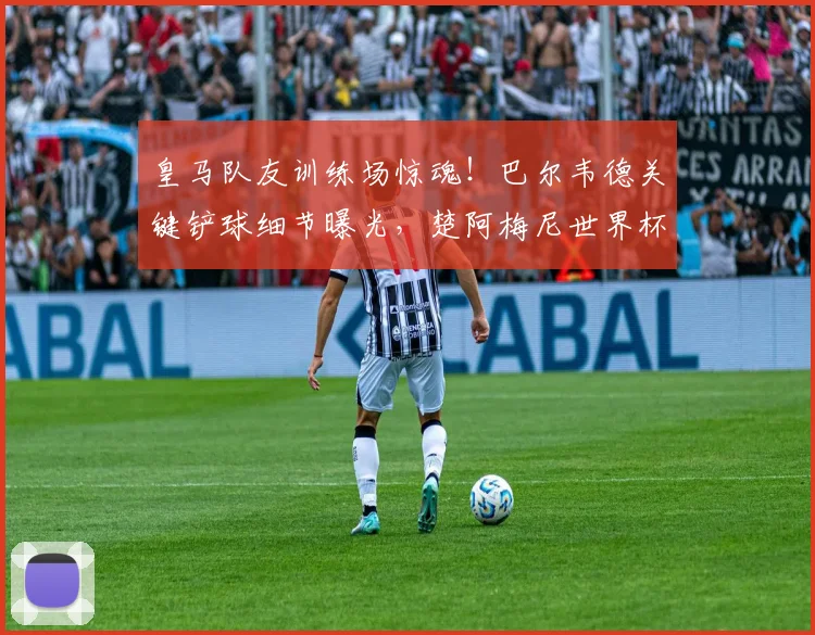 皇马队友训练场惊魂！巴尔韦德关键铲球细节曝光，楚阿梅尼世界杯资格险受影响
